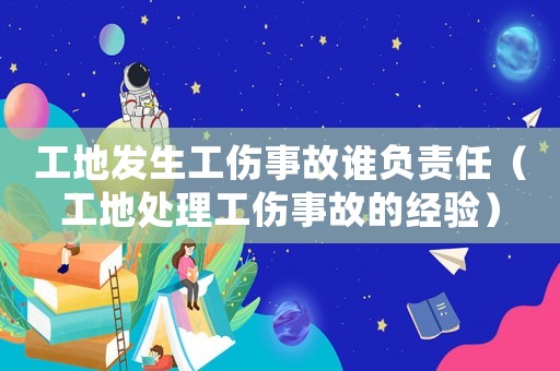 工地發生工傷事故誰負責任（工地處理工傷事故的經驗）
