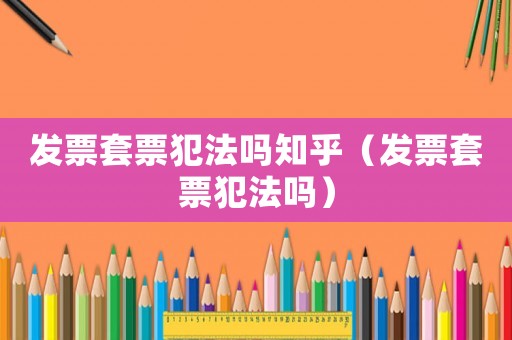 發票套票犯法嗎知乎（發票套票犯法嗎）