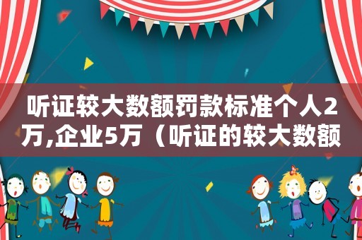 聽證較大數額罰款標準個人2萬,企業5萬（聽證的較大數額罰款標準）
