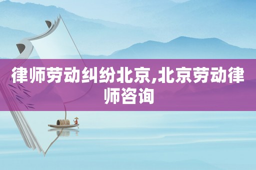 律師勞動糾紛北京,北京勞動律師咨詢