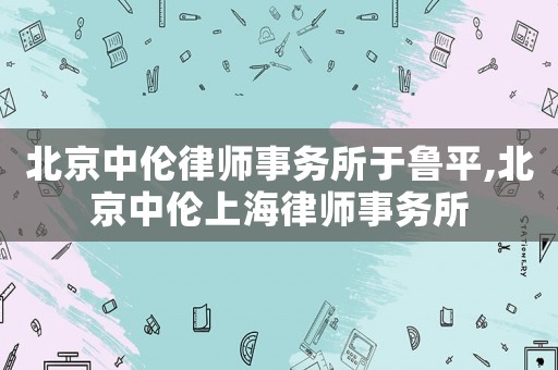 北京中倫律師事務所于魯平,北京中倫上海律師事務所