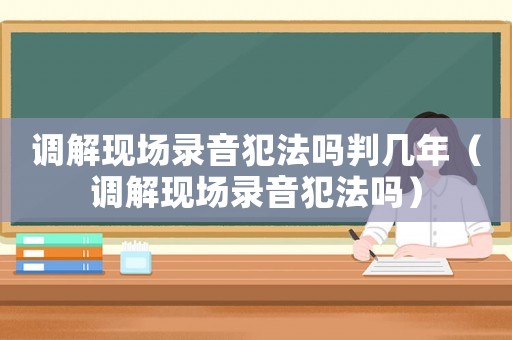 調解現場錄音犯法嗎判幾年（調解現場錄音犯法嗎）