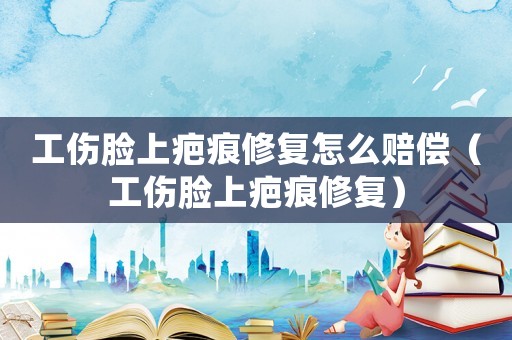 工傷臉上疤痕修復怎么賠償（工傷臉上疤痕修復）