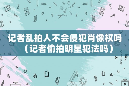 記者亂拍人不會侵犯肖像權嗎（記者偷拍明星犯法嗎）
