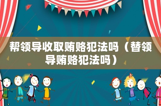 幫領導收取賄賂犯法嗎（替領導賄賂犯法嗎）
