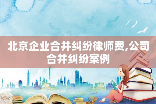 北京企業合并糾紛律師費,公司合并糾紛案例