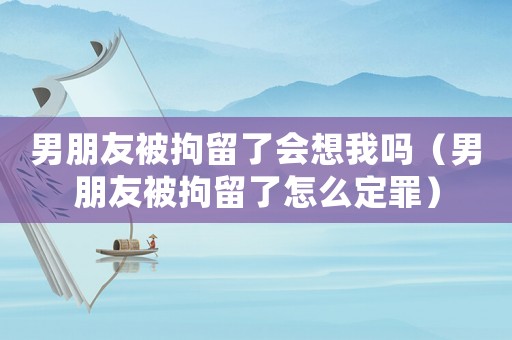 男朋友被拘留了會想我嗎（男朋友被拘留了怎么定罪）