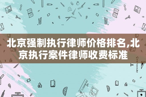 北京強制執行律師價格排名,北京執行案件律師收費標準