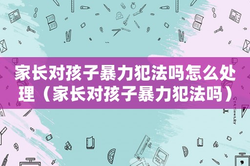 家長對孩子暴力犯法嗎怎么處理（家長對孩子暴力犯法嗎）