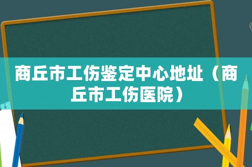 商丘市工傷鑒定中心地址（商丘市工傷醫(yī)院）