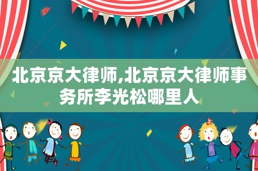 北京京大律師,北京京大律師事務所李光松哪里人