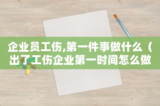 企業員工傷,第一件事做什么（出了工傷企業第一時間怎么做）