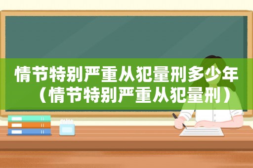 情節(jié)特別嚴重從犯量刑多少年（情節(jié)特別嚴重從犯量刑）