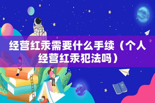 經營紅汞需要什么手續（個人經營紅汞犯法嗎）