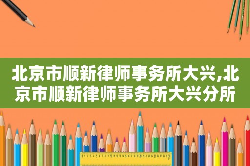 北京市順新律師事務所大興,北京市順新律師事務所大興分所