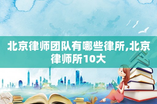 北京律師團(tuán)隊(duì)有哪些律所,北京律師所10大