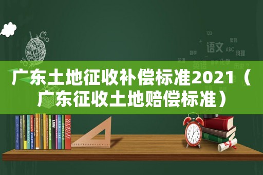 廣東土地征收補償標準2021（廣東征收土地賠償標準）