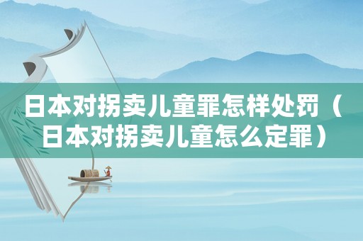 日本對拐賣兒童罪怎樣處罰（日本對拐賣兒童怎么定罪）