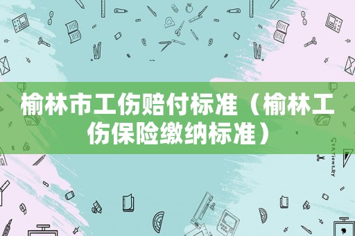 榆林市工傷賠付標(biāo)準(zhǔn)（榆林工傷保險(xiǎn)繳納標(biāo)準(zhǔn)）