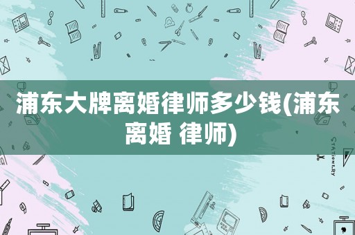 浦東大牌離婚律師多少錢(浦東 離婚 律師)