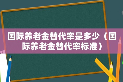 國際養老金替代率是多少（國際養老金替代率標準）