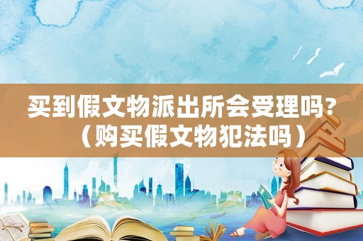 買到假文物派出所會受理嗎?（購買假文物犯法嗎）