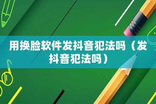 用換臉軟件發抖音犯法嗎（發抖音犯法嗎）