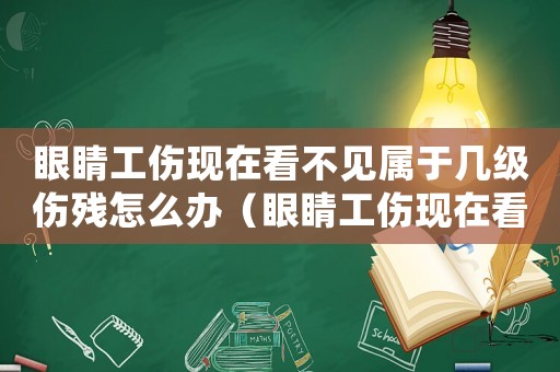 眼睛工傷現在看不見屬于幾級傷殘怎么辦（眼睛工傷現在看不見屬于幾級傷殘）