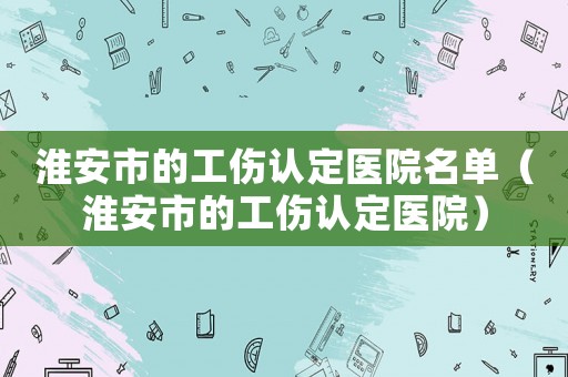 淮安市的工傷認定醫院名單（淮安市的工傷認定醫院）