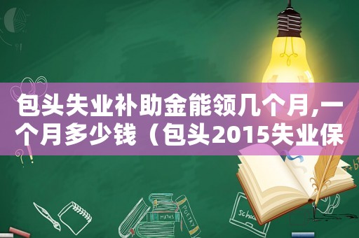 包頭失業補助金能領幾個月,一個月多少錢（包頭2015失業保險標準）