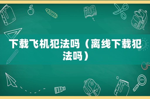 下載飛機犯法嗎（離線下載犯法嗎）