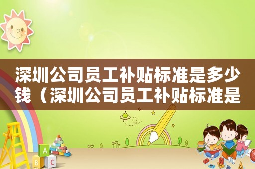深圳公司員工補(bǔ)貼標(biāo)準(zhǔn)是多少錢（深圳公司員工補(bǔ)貼標(biāo)準(zhǔn)是多少）