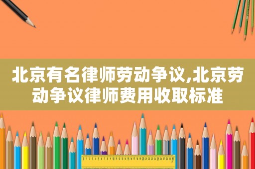 北京有名律師勞動爭議,北京勞動爭議律師費用收取標準