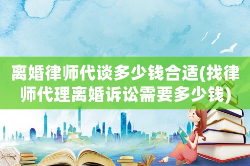 離婚律師代談多少錢合適(找律師代理離婚訴訟需要多少錢)