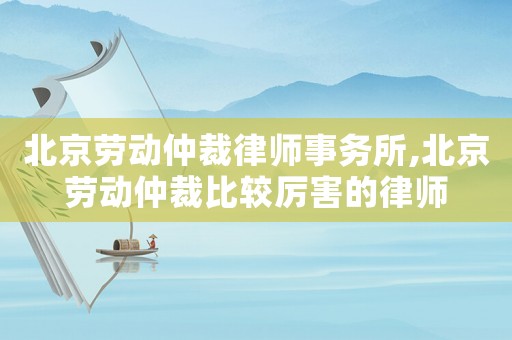 北京勞動仲裁律師事務所,北京勞動仲裁比較厲害的律師