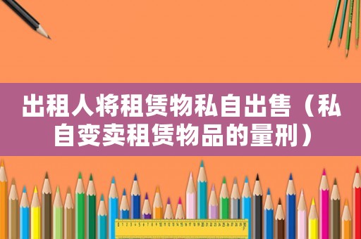 出租人將租賃物私自出售（私自變賣租賃物品的量刑）
