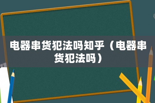 電器串貨犯法嗎知乎（電器串貨犯法嗎）