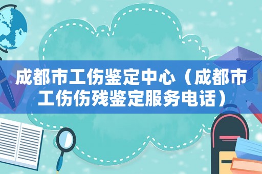 成都市工傷鑒定中心（成都市工傷傷殘鑒定服務電話）