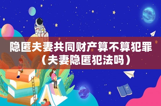隱匿夫妻共同財產算不算犯罪（夫妻隱匿犯法嗎）
