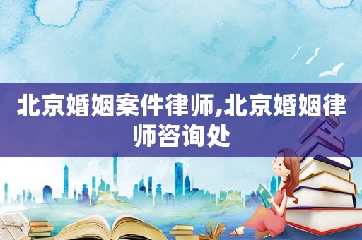 北京婚姻案件律師,北京婚姻律師咨詢處