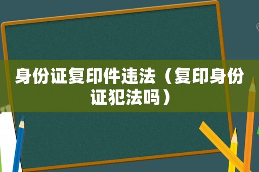 身份證復印件違法（復印身份證犯法嗎）
