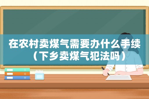 在農(nóng)村賣(mài)煤氣需要辦什么手續(xù)（下鄉(xiāng)賣(mài)煤氣犯法嗎）