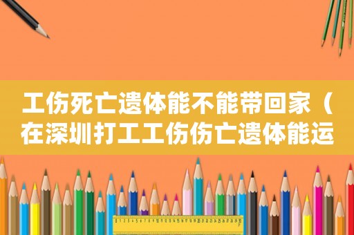 工傷死亡遺體能不能帶回家（在深圳打工工傷傷亡遺體能運回老家）