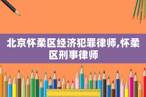 北京懷柔區(qū)經(jīng)濟(jì)犯罪律師,懷柔區(qū)刑事律師
