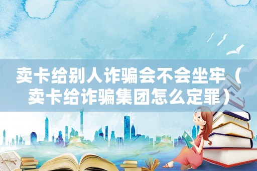 賣卡給別人詐騙會不會坐牢（賣卡給詐騙集團怎么定罪）