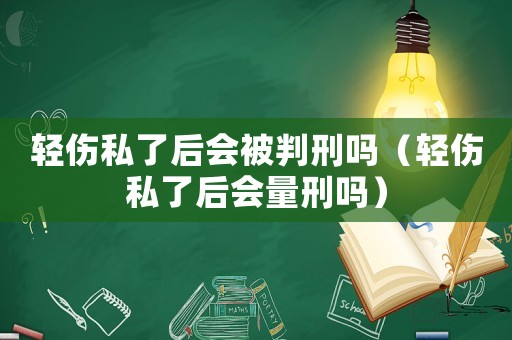 輕傷私了后會被判刑嗎（輕傷私了后會量刑嗎）