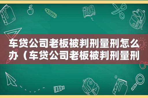 車貸公司老板被判刑量刑怎么辦（車貸公司老板被判刑量刑）