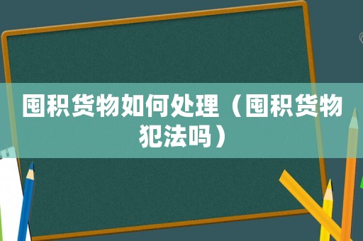 囤積貨物如何處理（囤積貨物犯法嗎）