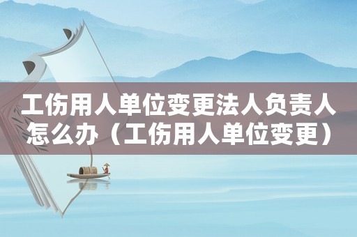 工傷用人單位變更法人負責人怎么辦（工傷用人單位變更）