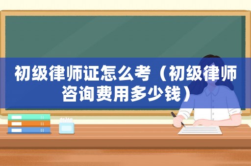 初級(jí)律師證怎么考（初級(jí)律師咨詢費(fèi)用多少錢）